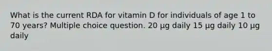 What is the current RDA for vitamin D for individuals of age 1 to 70 years? Multiple choice question. 20 μg daily 15 μg daily 10 μg daily