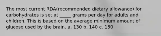 The most current RDA(recommended dietary allowance) for carbohydrates is set at _____ grams per day for adults and children. This is based on the average minimum amount of glucose used by the brain. a. 130 b. 140 c. 150