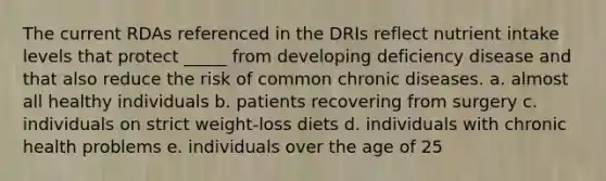 The current RDAs referenced in the DRIs reflect nutrient intake levels that protect _____ from developing deficiency disease and that also reduce the risk of common chronic diseases. a. ​almost all healthy individuals b. ​patients recovering from surgery c. ​individuals on strict weight-loss diets d. ​individuals with chronic health problems e. ​individuals over the age of 25