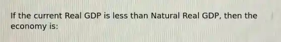 If the current Real GDP is less than Natural Real GDP, then the economy is: