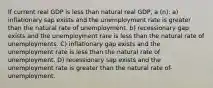 If current real GDP is less than natural real GDP, a (n): a) inflationary sap exists and the unemployment rate is greater than the natural rate of unemployment. b) recessionary gap exists and the unemployment rare is less than the natural rate of unemployments. C) inflationary gap exists and the unemployment rate is less than the natural rate of unemployment. D) recessionary sap exists and the unemployment rate is greater than the natural rate of-unemployment.