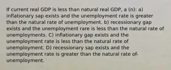 If current real GDP is less than natural real GDP, a (n): a) inflationary sap exists and the unemployment rate is greater than the natural rate of unemployment. b) recessionary gap exists and the unemployment rare is less than the natural rate of unemployments. C) inflationary gap exists and the unemployment rate is less than the natural rate of unemployment. D) recessionary sap exists and the unemployment rate is greater than the natural rate of-unemployment.