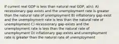 If current real GDP is less than natural real GDP, a(n): A) recessionary gap exists and the unemployment rate is greater than the natural rate of unemployment B) inflationary gap exist and the unemployment rate is less than the natural rate of unemployment C) recessionary gap exists and the unemployment rate is less than the natural rate of unemployment D) inflationary gap exists and unemployment rate is greater than the natural rate of unemployment