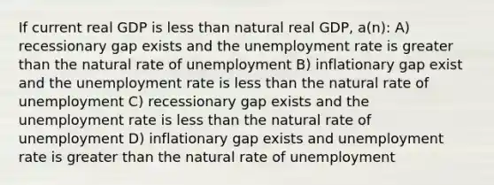 If current real GDP is <a href='https://www.questionai.com/knowledge/k7BtlYpAMX-less-than' class='anchor-knowledge'>less than</a> natural real GDP, a(n): A) recessionary gap exists and the <a href='https://www.questionai.com/knowledge/kh7PJ5HsOk-unemployment-rate' class='anchor-knowledge'>unemployment rate</a> is <a href='https://www.questionai.com/knowledge/ktgHnBD4o3-greater-than' class='anchor-knowledge'>greater than</a> the natural rate of unemployment B) inflationary gap exist and the unemployment rate is less than the natural rate of unemployment C) recessionary gap exists and the unemployment rate is less than the natural rate of unemployment D) inflationary gap exists and unemployment rate is greater than the natural rate of unemployment