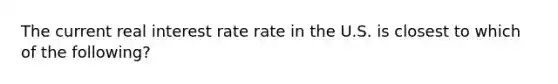 The current real interest rate rate in the U.S. is closest to which of the following?