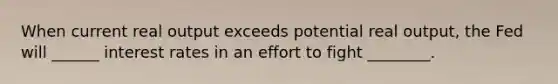 When current real output exceeds potential real output, the Fed will ______ interest rates in an effort to fight ________.