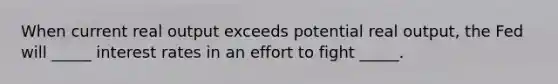 When current real output exceeds potential real output, the Fed will _____ interest rates in an effort to fight _____.