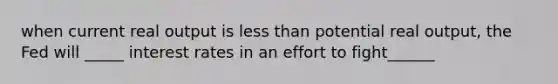 when current real output is less than potential real output, the Fed will _____ interest rates in an effort to fight______