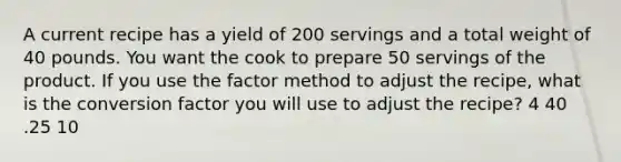 A current recipe has a yield of 200 servings and a total weight of 40 pounds. You want the cook to prepare 50 servings of the product. If you use the factor method to adjust the recipe, what is the conversion factor you will use to adjust the recipe? 4 40 .25 10