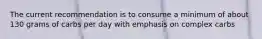 The current recommendation is to consume a minimum of about 130 grams of carbs per day with emphasis on complex carbs