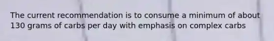 The current recommendation is to consume a minimum of about 130 grams of carbs per day with emphasis on complex carbs