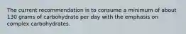 The current recommendation is to consume a minimum of about 130 grams of carbohydrate per day with the emphasis on complex carbohydrates.