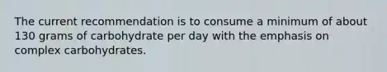 The current recommendation is to consume a minimum of about 130 grams of carbohydrate per day with the emphasis on complex carbohydrates.