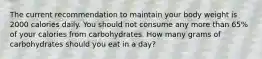 The current recommendation to maintain your body weight is 2000 calories daily. You should not consume any more than 65% of your calories from carbohydrates. How many grams of carbohydrates should you eat in a day?