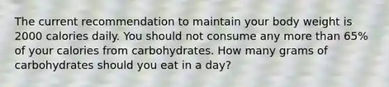 The current recommendation to maintain your body weight is 2000 calories daily. You should not consume any more than 65% of your calories from carbohydrates. How many grams of carbohydrates should you eat in a day?