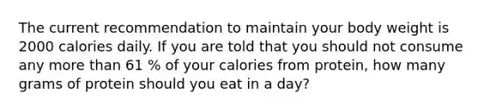 The current recommendation to maintain your body weight is 2000 calories daily. If you are told that you should not consume any more than 61 % of your calories from protein, how many grams of protein should you eat in a day?