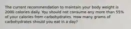 The current recommendation to maintain your body weight is 2000 calories daily. You should not consume any more than 55% of your calories from carbohydrates. How many grams of carbohydrates should you eat in a day?