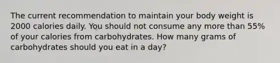 The current recommendation to maintain your body weight is 2000 calories daily. You should not consume any more than 55% of your calories from carbohydrates. How many grams of carbohydrates should you eat in a day?