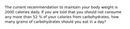 The current recommendation to maintain your body weight is 2000 calories daily. If you are told that you should not consume any more than 52 % of your calories from carbohydrates, how many grams of carbohydrates should you eat in a day?