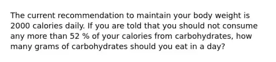 The current recommendation to maintain your body weight is 2000 calories daily. If you are told that you should not consume any more than 52 % of your calories from carbohydrates, how many grams of carbohydrates should you eat in a day?