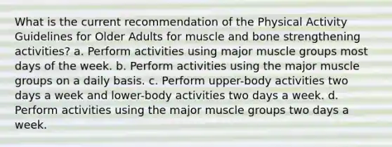 What is the current recommendation of the Physical Activity Guidelines for Older Adults for muscle and bone strengthening activities? a. Perform activities using major muscle groups most days of the week. b. Perform activities using the major muscle groups on a daily basis. c. Perform upper-body activities two days a week and lower-body activities two days a week. d. Perform activities using the major muscle groups two days a week.