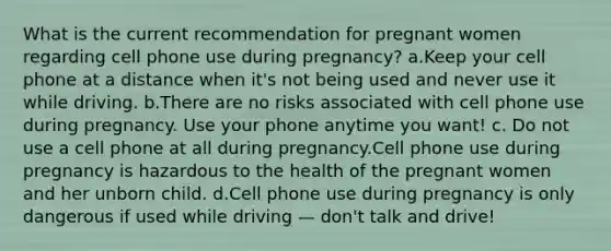 What is the current recommendation for pregnant women regarding cell phone use during pregnancy? a.Keep your cell phone at a distance when it's not being used and never use it while driving. b.There are no risks associated with cell phone use during pregnancy. Use your phone anytime you want! c. Do not use a cell phone at all during pregnancy.Cell phone use during pregnancy is hazardous to the health of the pregnant women and her unborn child. d.Cell phone use during pregnancy is only dangerous if used while driving — don't talk and drive!