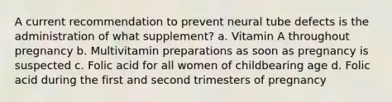 A current recommendation to prevent neural tube defects is the administration of what supplement? a. Vitamin A throughout pregnancy b. Multivitamin preparations as soon as pregnancy is suspected c. Folic acid for all women of childbearing age d. Folic acid during the first and second trimesters of pregnancy