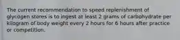 The current recommendation to speed replenishment of glycogen stores is to ingest at least 2 grams of carbohydrate per kilogram of body weight every 2 hours for 6 hours after practice or competition.