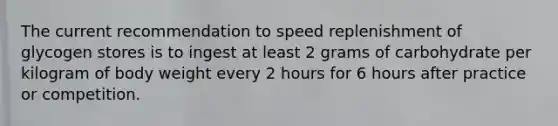 The current recommendation to speed replenishment of glycogen stores is to ingest at least 2 grams of carbohydrate per kilogram of body weight every 2 hours for 6 hours after practice or competition.