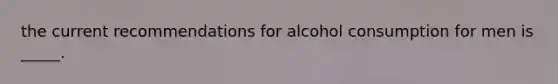 the current recommendations for alcohol consumption for men is _____.