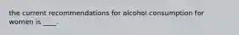 the current recommendations for alcohol consumption for women is ____.