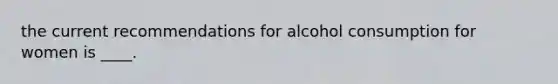 the current recommendations for alcohol consumption for women is ____.