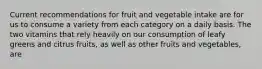 Current recommendations for fruit and vegetable intake are for us to consume a variety from each category on a daily basis. The two vitamins that rely heavily on our consumption of leafy greens and citrus fruits, as well as other fruits and vegetables, are