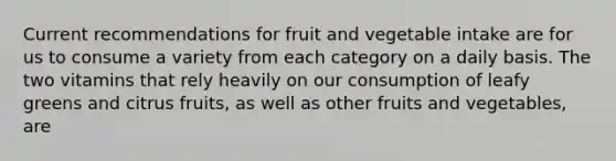 Current recommendations for fruit and vegetable intake are for us to consume a variety from each category on a daily basis. The two vitamins that rely heavily on our consumption of leafy greens and citrus fruits, as well as other fruits and vegetables, are