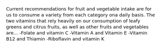 Current recommendations for fruit and vegetable intake are for us to consume a variety from each category ona daily basis. The two vitamins that rely heavily on our consumption of leafy greens and citrus fruits, as well as other fruits and vegetables are... -Folate and vitamin C -Vitamin A and Vitamin E -Vitamin B12 and Thiamin -Riboflavin and vitamin K