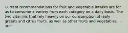 Current recommendations for fruit and vegetable intakes are for us to consume a variety from each category on a daily basis. The two vitamins that rely heavily on our consumption of leafy greens and citrus fruits, as well as other fruits and vegetables, are: