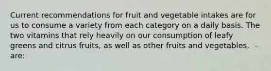 Current recommendations for fruit and vegetable intakes are for us to consume a variety from each category on a daily basis. The two vitamins that rely heavily on our consumption of leafy greens and citrus fruits, as well as other fruits and vegetables, are: