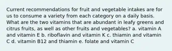 Current recommendations for fruit and vegetable intakes are for us to consume a variety from each category on a daily basis. What are the two vitamins that are abundant in leafy greens and citrus fruits, as well as other fruits and vegetables? a. vitamin A and vitamin E b. riboflavin and vitamin K c. thiamin and vitamin C d. vitamin B12 and thiamin e. folate and vitamin C