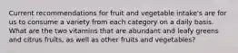 Current recommendations for fruit and vegetable intake's are for us to consume a variety from each category on a daily basis. What are the two vitamins that are abundant and leafy greens and citrus fruits, as well as other fruits and vegetables?