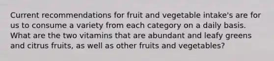 Current recommendations for fruit and vegetable intake's are for us to consume a variety from each category on a daily basis. What are the two vitamins that are abundant and leafy greens and citrus fruits, as well as other fruits and vegetables?