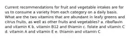 Current recommendations for fruit and vegetable intakes are for us to consume a variety from each category on a daily basis. What are the two vitamins that are abundant in leafy greens and citrus fruits, as well as other fruits and vegetables? a. riboflavin and vitamin K b. vitamin B12 and thiamin c. folate and vitamin C d. vitamin A and vitamin E e. thiamin and vitamin C