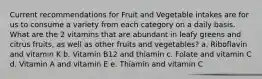 Current recommendations for Fruit and Vegetable intakes are for us to consume a variety from each category on a daily basis. What are the 2 vitamins that are abundant in leafy greens and citrus fruits, as well as other fruits and vegetables? a. Riboflavin and vitamin K b. Vitamin B12 and thiamin c. Folate and vitamin C d. Vitamin A and vitamin E e. Thiamin and vitamin C