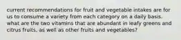 current recommendations for fruit and vegetable intakes are for us to consume a variety from each category on a daily basis. what are the two vitamins that are abundant in leafy greens and citrus fruits, as well as other fruits and vegetables?