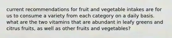 current recommendations for fruit and vegetable intakes are for us to consume a variety from each category on a daily basis. what are the two vitamins that are abundant in leafy greens and citrus fruits, as well as other fruits and vegetables?