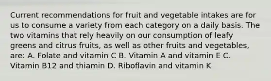 Current recommendations for fruit and vegetable intakes are for us to consume a variety from each category on a daily basis. The two vitamins that rely heavily on our consumption of leafy greens and citrus fruits, as well as other fruits and vegetables, are: A. Folate and vitamin C B. Vitamin A and vitamin E C. Vitamin B12 and thiamin D. Riboflavin and vitamin K