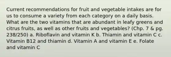 Current recommendations for fruit and vegetable intakes are for us to consume a variety from each category on a daily basis. What are the two vitamins that are abundant in leafy greens and citrus fruits, as well as other fruits and vegetables? (Chp. 7 & pg. 238/250) a. Riboflavin and vitamin K b. Thiamin and vitamin C c. Vitamin B12 and thiamin d. Vitamin A and vitamin E e. Folate and vitamin C