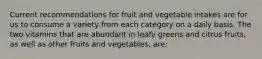 Current recommendations for fruit and vegetable intakes are for us to consume a variety from each category on a daily basis. The two vitamins that are abundant in leafy greens and citrus fruits, as well as other fruits and vegetables, are: