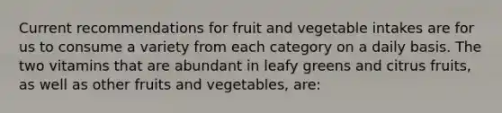 Current recommendations for fruit and vegetable intakes are for us to consume a variety from each category on a daily basis. The two vitamins that are abundant in leafy greens and citrus fruits, as well as other fruits and vegetables, are: