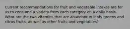 Current recommendations for fruit and vegetable intakes are for us to consume a variety from each category on a daily basis. What are the two vitamins that are abundant in leafy greens and citrus fruits, as well as other fruits and vegetables?