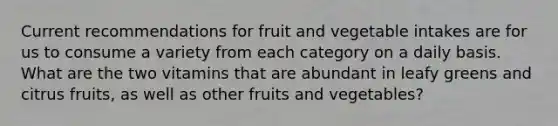 Current recommendations for fruit and vegetable intakes are for us to consume a variety from each category on a daily basis. What are the two vitamins that are abundant in leafy greens and citrus fruits, as well as other fruits and vegetables?